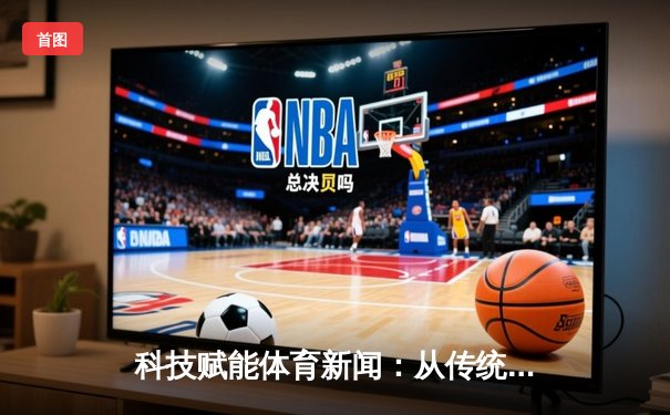 科技赋能体育新闻：从传统报道到沉浸式体验的革新之路