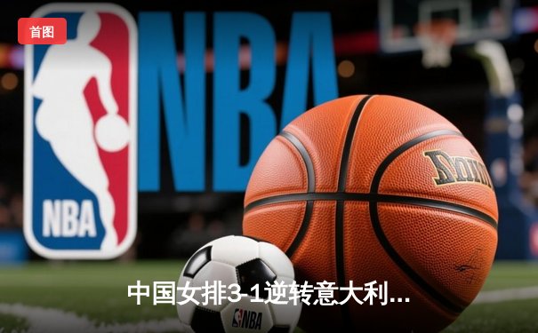 中国女排3-1逆转意大利，张常宁伤愈复出砍下全场最高分