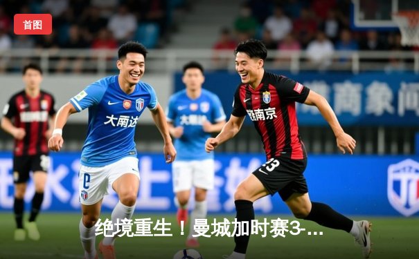 绝境重生！曼城加时赛3-2逆转拜仁，哈兰德双响+95分钟绝平救主