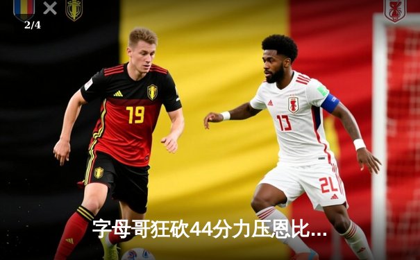 字母哥狂砍44分力压恩比德 雄鹿加时险胜76人收获六连胜 - 2