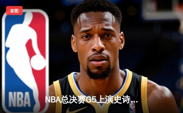 NBA总决赛G5上演史诗逆转，独行侠加时险胜凯尔特人扳回一城