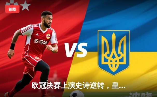 欧冠决赛上演史诗逆转，皇家马德里加时3-1力克利物浦夺冠